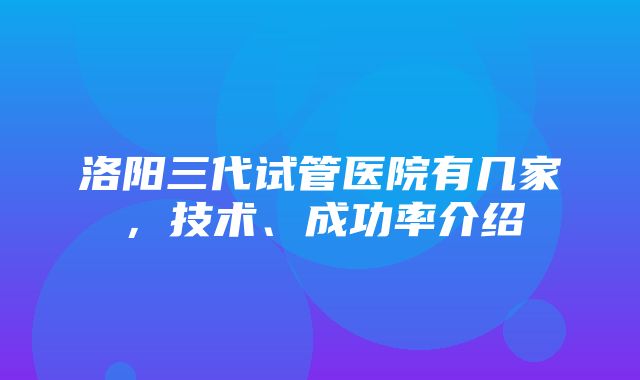 洛阳三代试管医院有几家，技术、成功率介绍