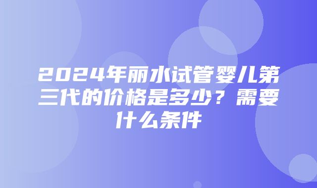 2024年丽水试管婴儿第三代的价格是多少？需要什么条件