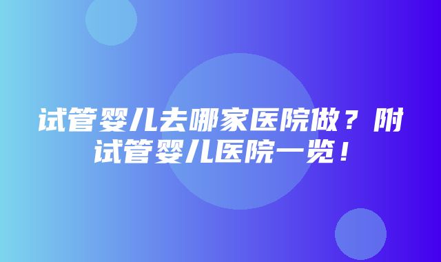 试管婴儿去哪家医院做？附试管婴儿医院一览！