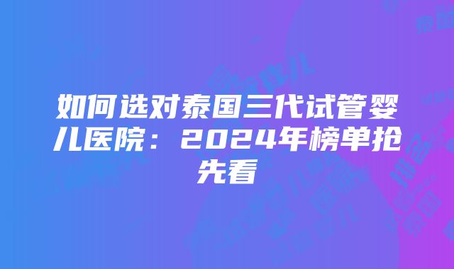 如何选对泰国三代试管婴儿医院：2024年榜单抢先看