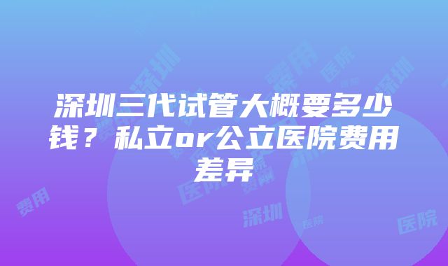 深圳三代试管大概要多少钱？私立or公立医院费用差异