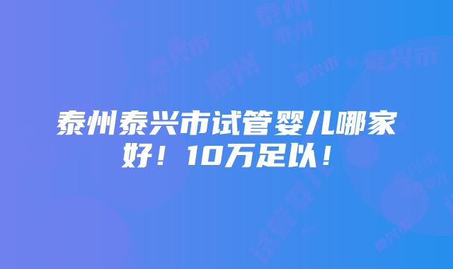 泰州泰兴市试管婴儿哪家好！10万足以！