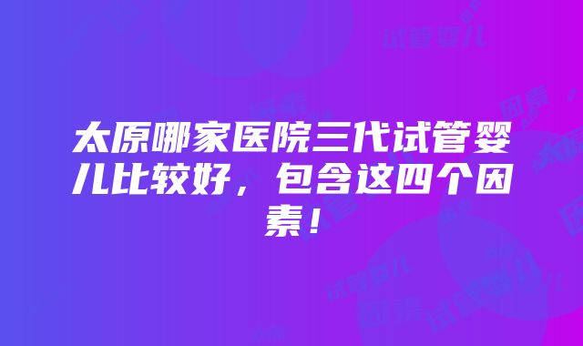 太原哪家医院三代试管婴儿比较好，包含这四个因素！