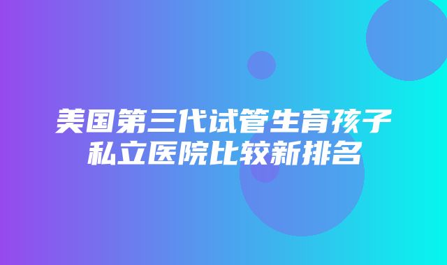 美国第三代试管生育孩子私立医院比较新排名