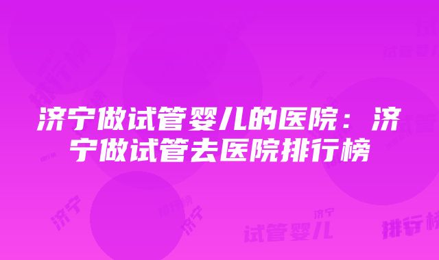 济宁做试管婴儿的医院：济宁做试管去医院排行榜