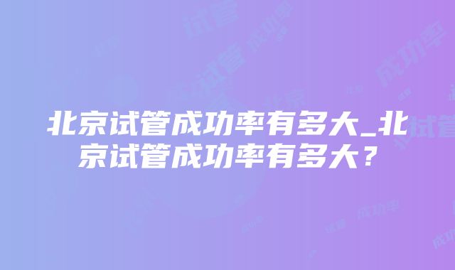 北京试管成功率有多大_北京试管成功率有多大？