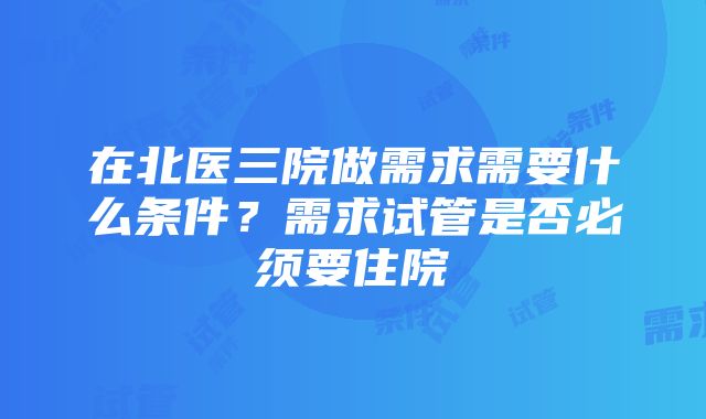 在北医三院做需求需要什么条件？需求试管是否必须要住院