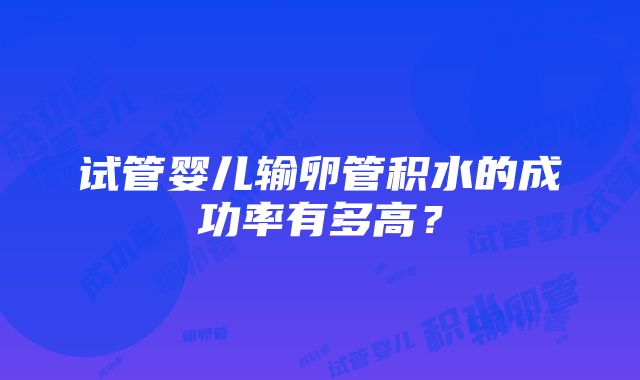 试管婴儿输卵管积水的成功率有多高？