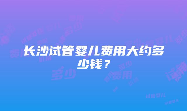 长沙试管婴儿费用大约多少钱？