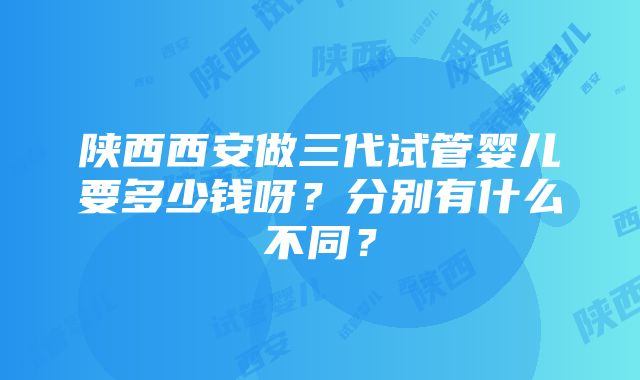 陕西西安做三代试管婴儿要多少钱呀？分别有什么不同？