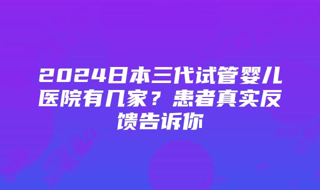 2024日本三代试管婴儿医院有几家？患者真实反馈告诉你