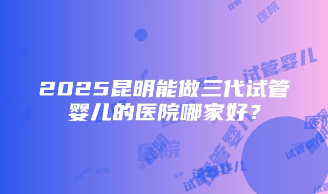 2025昆明能做三代试管婴儿的医院哪家好？