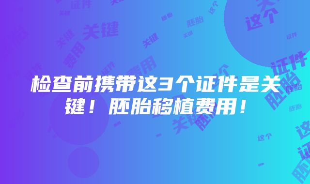 检查前携带这3个证件是关键！胚胎移植费用！