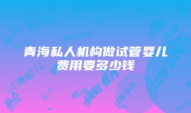 青海私人机构做试管婴儿费用要多少钱