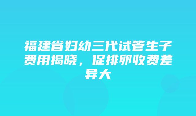 福建省妇幼三代试管生子费用揭晓，促排卵收费差异大