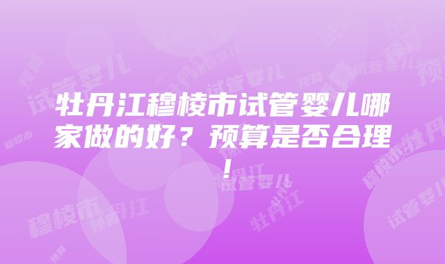 牡丹江穆棱市试管婴儿哪家做的好？预算是否合理！