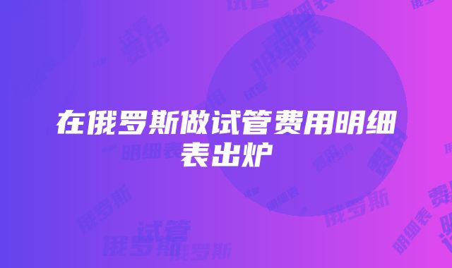 在俄罗斯做试管费用明细表出炉