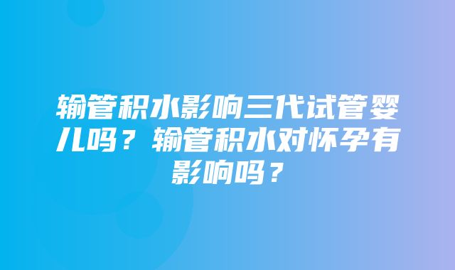 输管积水影响三代试管婴儿吗？输管积水对怀孕有影响吗？