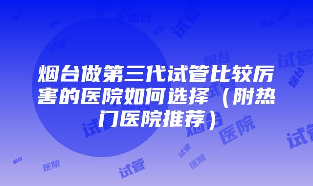 烟台做第三代试管比较厉害的医院如何选择（附热门医院推荐）