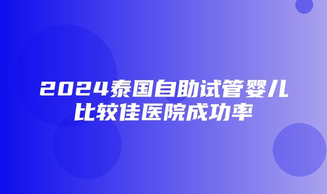 2024泰国自助试管婴儿比较佳医院成功率