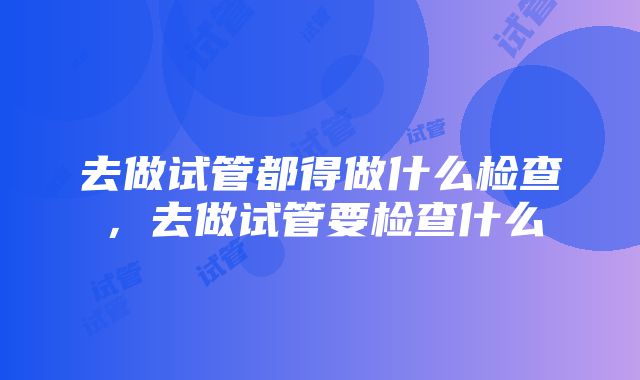 去做试管都得做什么检查，去做试管要检查什么