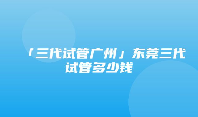 「三代试管广州」东莞三代试管多少钱