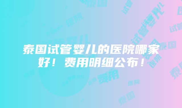 泰国试管婴儿的医院哪家好！费用明细公布！