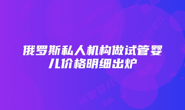 俄罗斯私人机构做试管婴儿价格明细出炉