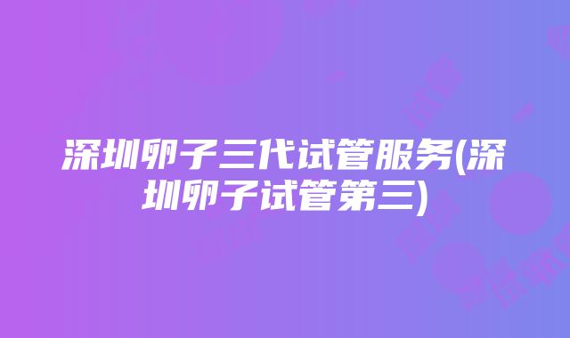 深圳卵子三代试管服务(深圳卵子试管第三)