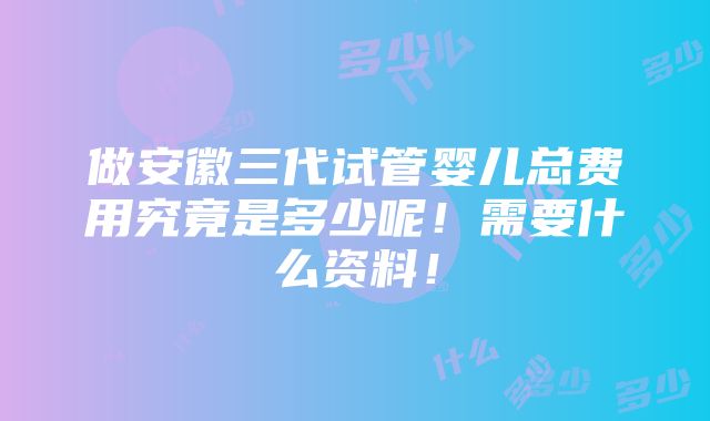 做安徽三代试管婴儿总费用究竟是多少呢！需要什么资料！