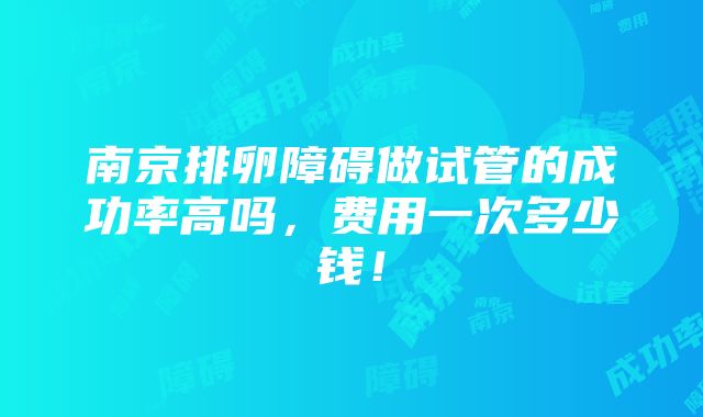 南京排卵障碍做试管的成功率高吗，费用一次多少钱！