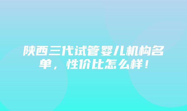 陕西三代试管婴儿机构名单，性价比怎么样！