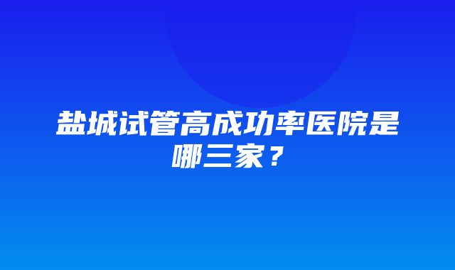 盐城试管高成功率医院是哪三家？