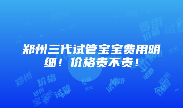 郑州三代试管宝宝费用明细！价格贵不贵！