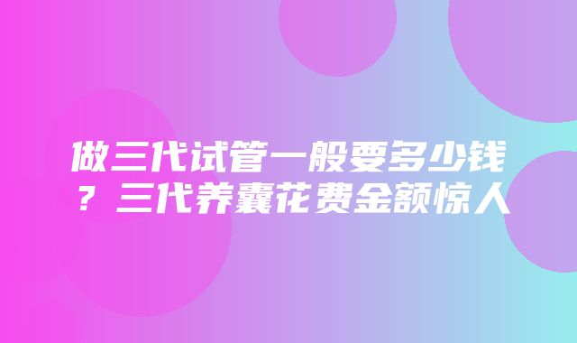 做三代试管一般要多少钱？三代养囊花费金额惊人