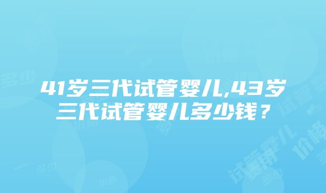 41岁三代试管婴儿,43岁三代试管婴儿多少钱？