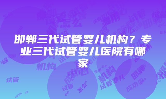 邯郸三代试管婴儿机构？专业三代试管婴儿医院有哪家