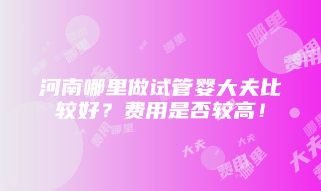 河南哪里做试管婴大夫比较好？费用是否较高！