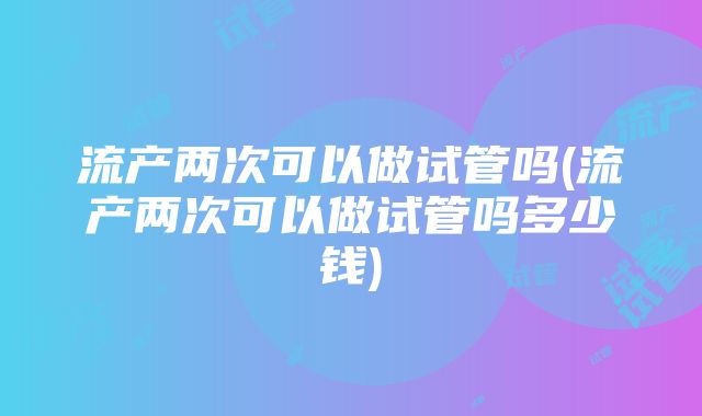 流产两次可以做试管吗(流产两次可以做试管吗多少钱)