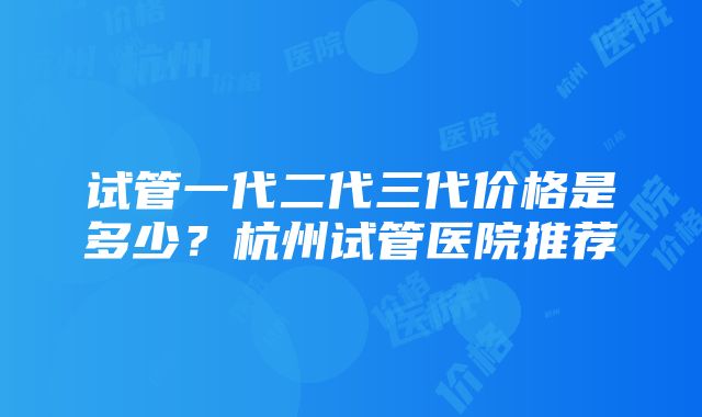 试管一代二代三代价格是多少？杭州试管医院推荐