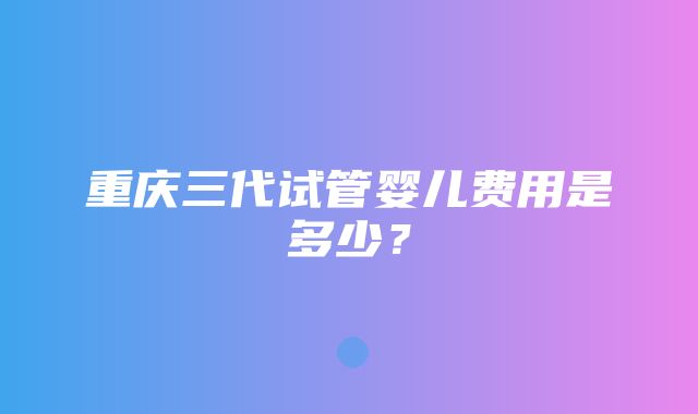 重庆三代试管婴儿费用是多少？