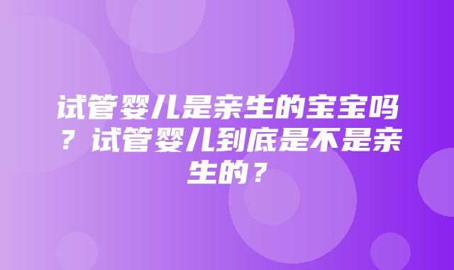 试管婴儿是亲生的宝宝吗？试管婴儿到底是不是亲生的？