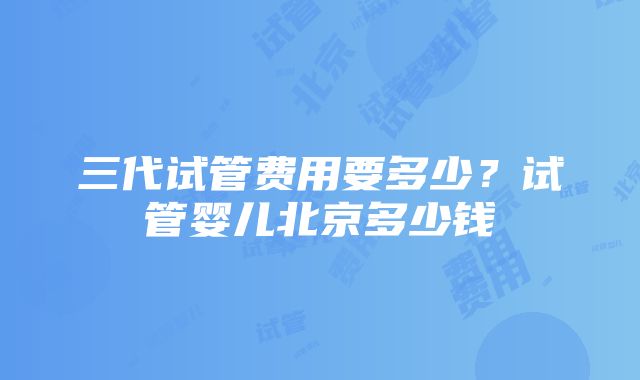 三代试管费用要多少？试管婴儿北京多少钱