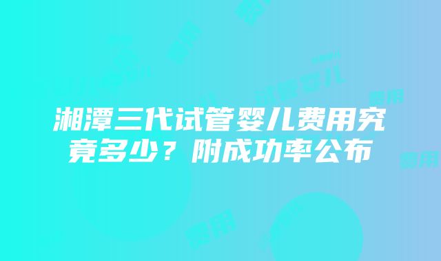 湘潭三代试管婴儿费用究竟多少？附成功率公布