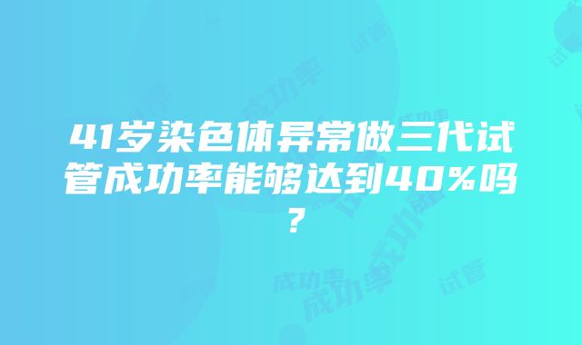 41岁染色体异常做三代试管成功率能够达到40%吗？