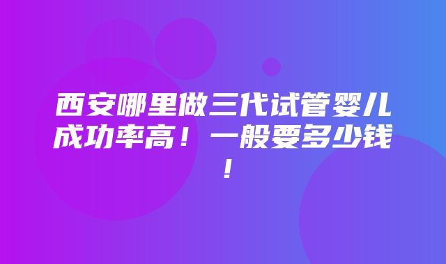 西安哪里做三代试管婴儿成功率高！一般要多少钱！