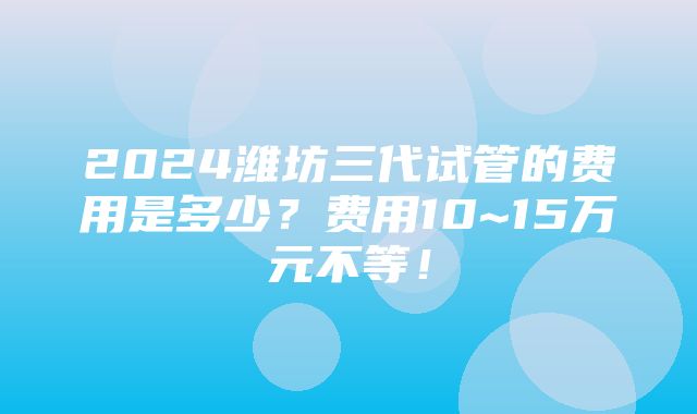 2024潍坊三代试管的费用是多少？费用10~15万元不等！