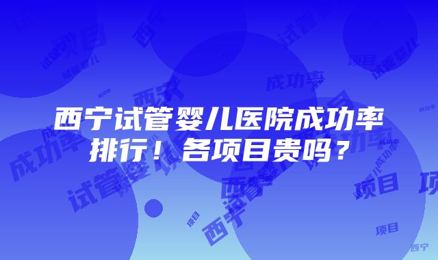 西宁试管婴儿医院成功率排行！各项目贵吗？