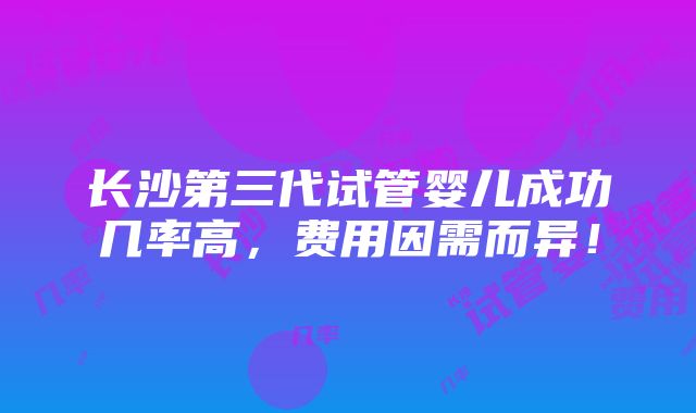 长沙第三代试管婴儿成功几率高，费用因需而异！