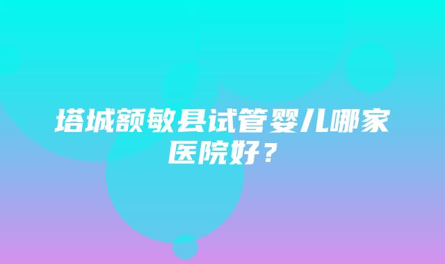 塔城额敏县试管婴儿哪家医院好？